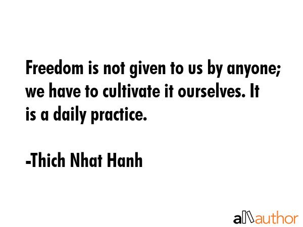Freedom is not given to us by anyone; we have to cultivate it ourselves. It is a daily practice. - Thich Nhat Hanh Quote