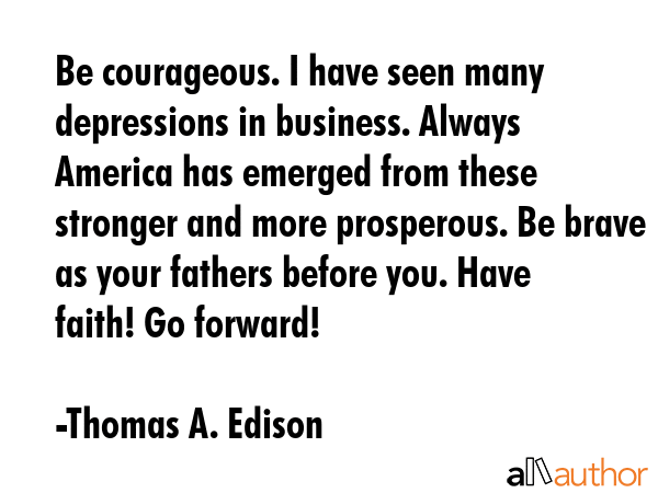 Be courageous. I have seen many depressions in business. Always America has emerged from these stronger and more prosperous. Be brave as your fathers before you. Have faith! Go forward! - Thomas A. Edison Quote