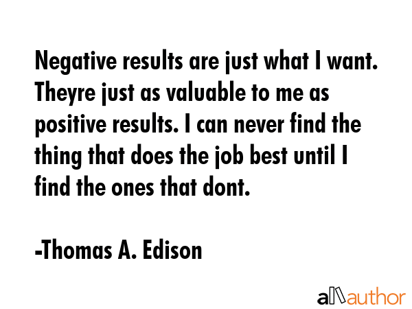 Negative results are just what I want. Theyre just as valuable to me as positive results. I can never find the thing that does the job best until I find the ones that dont. - Thomas A. Edison Quote