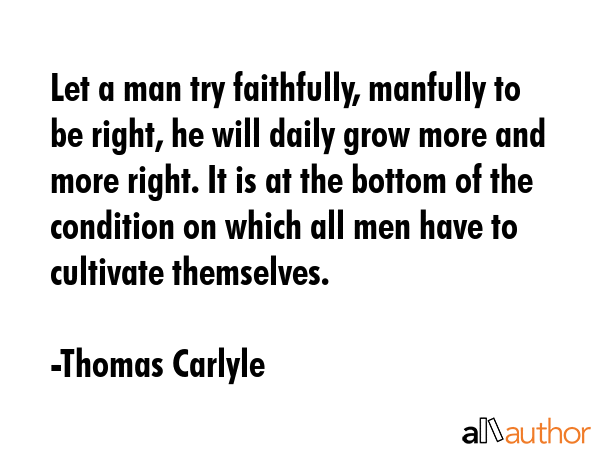Let a man try faithfully, manfully to be right, he will daily grow more and more right. It is at the bottom of the condition on which all men have to cultivate themselves. - Thomas Carlyle Quote