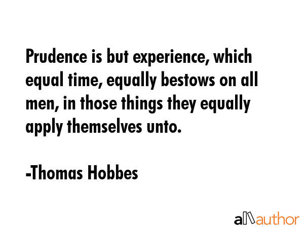 Prudence is but experience, which equal time, equally bestows on all men, in those things they equally apply themselves unto. - Thomas Hobbes Quote