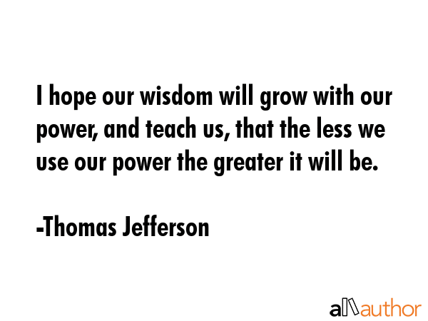 I hope our wisdom will grow with our power, and teach us, that the less we use our power the greater it will be. - Thomas Jefferson Quote