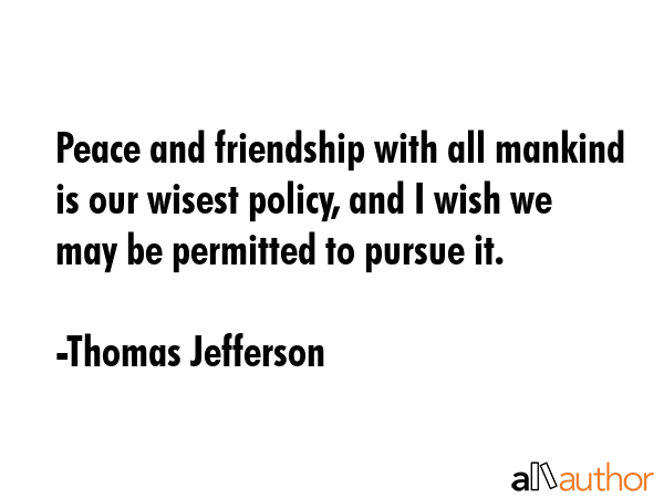 Peace and friendship with all mankind is our wisest policy, and I wish we may be permitted to pursue it. - Thomas Jefferson Quote