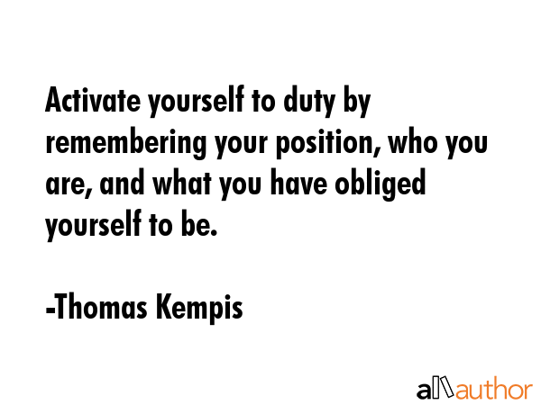 Activate yourself to duty by remembering your position, who you are, and what you have obliged yourself to be. - Thomas Kempis Quote