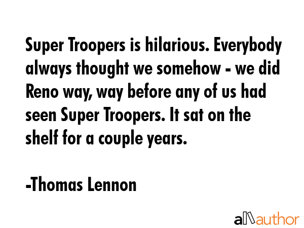 Super Troopers is hilarious. Everybody always thought we somehow - we did Reno way, way before any of us had seen Super Troopers. It sat on the shelf for a couple years. - Thomas Lennon Quote