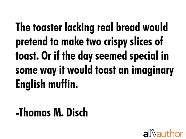 The toaster lacking real bread would pretend to make two crispy slices of toast. Or if the day seemed special in some way it would toast an imaginary English muffin. - Thomas M. Disch Quote