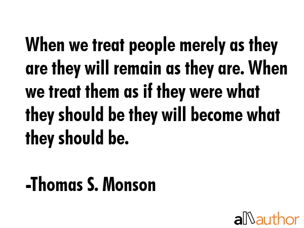 When we treat people merely as they are they will remain as they are. When we treat them as if they were what they should be they will become what they should be. - Thomas S. Monson Quote