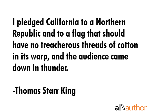 I pledged California to a Northern Republic and to a flag that should have no treacherous threads of cotton in its warp, and the audience came down in thunder. - Thomas Starr King Quote