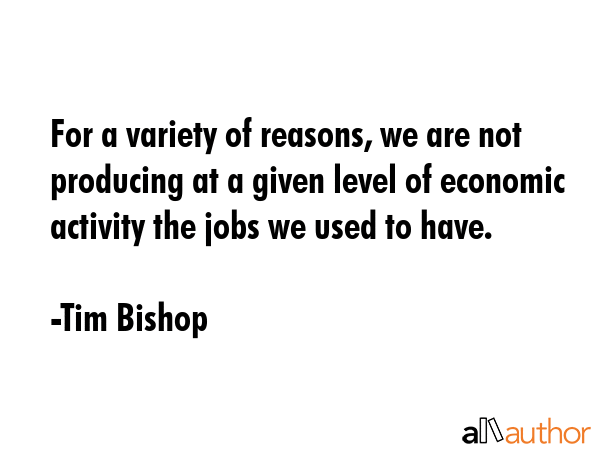 For a variety of reasons, we are not producing at a given level of economic activity the jobs we used to have. - Tim Bishop Quote