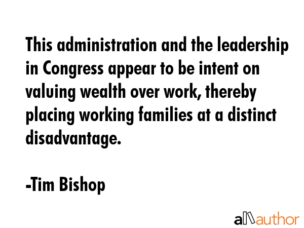 This administration and the leadership in Congress appear to be intent on valuing wealth over work,... - Tim Bishop Quote GIF