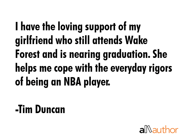 I have the loving support of my girlfriend who still attends Wake Forest and is nearing graduation. She helps me cope with the everyday rigors of being an NBA player. - Tim Duncan Quote