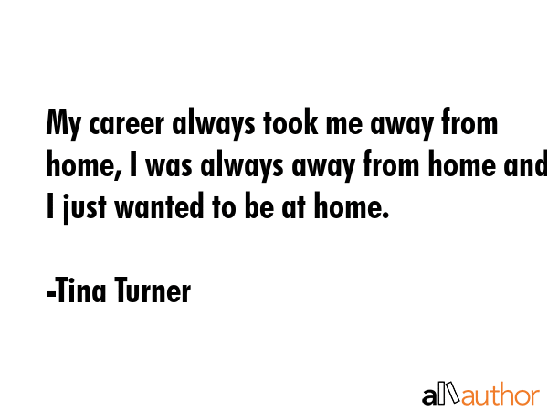 My career always took me away from home, I was always away from home and I just wanted to be at home. - Tina Turner Quote