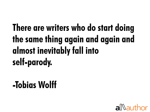 There are writers who do start doing the same thing again and again and almost inevitably fall into self-parody. - Tobias Wolff Quote