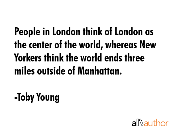 People in London think of London as the center of the world, whereas New Yorkers think the world ends three miles outside of Manhattan. - Toby Young Quote