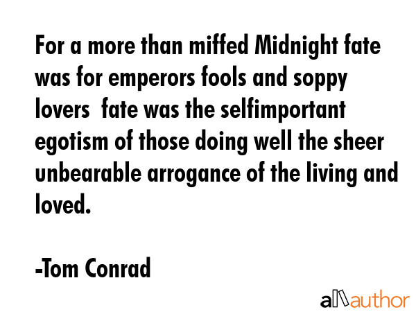 For a more than miffed Midnight fate was for emperors fools and soppy lovers  fate was the selfimportant egotism of those doing well the sheer unbearable arrogance of the living and loved. - Tom Conrad Quote