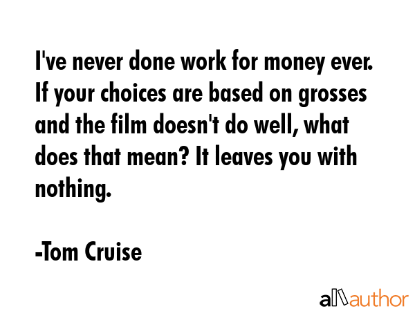 I\'ve never done work for money ever. If your choices are based on grosses and the film doesn\'t do well, what does that mean? It leaves you with nothing. - Tom Cruise Quote