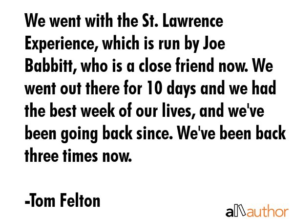 We went with the St. Lawrence Experience, which is run by Joe Babbitt, who is a close friend now. We went out there for 10 days and we had the best week of our lives, and we\'ve been going back... - Tom Felton Quote