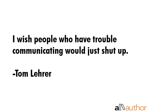 I wish people who have trouble communicating would just shut up. - Tom Lehrer Quote