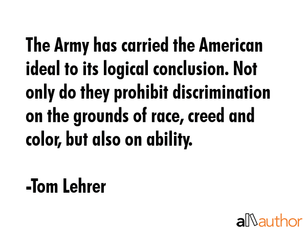 The Army has carried the American ideal to its logical conclusion. Not only do they prohibit discrimination on the grounds of race, creed and color, but also on ability. - Tom Lehrer Quote