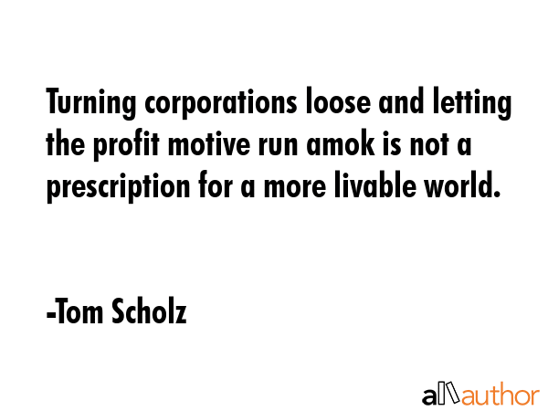 Turning corporations loose and letting the profit motive run amok is not a prescription for a more... - Tom Scholz Quote GIF