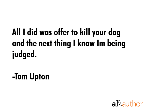 All I did was offer to kill your dog and the next thing I know Im being judged. - Tom Upton Quote GIF