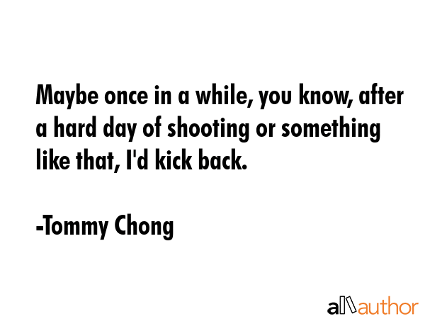 Maybe once in a while, you know, after a hard day of shooting or something like that, I\