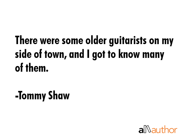 There were some older guitarists on my side of town, and I got to know many of them. - Tommy Shaw Quote GIF