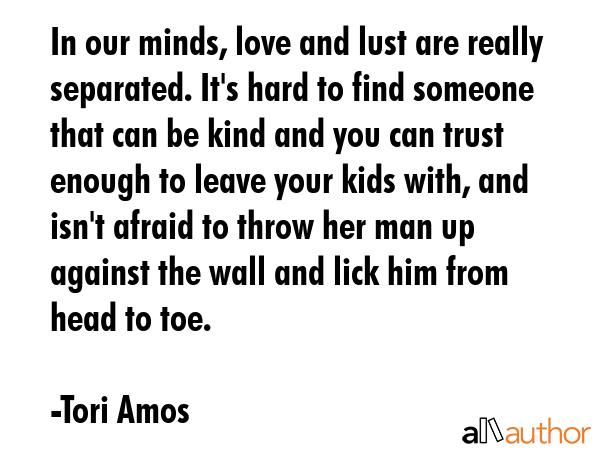 In our minds, love and lust are really separated. It\'s hard to find someone that can be kind and you can trust enough to leave your kids with, and isn\'t afraid to throw her man up against the wall... - Tori Amos Quote
