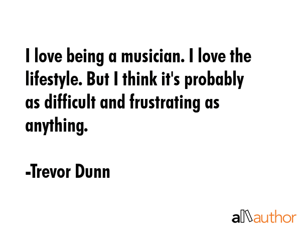I love being a musician. I love the lifestyle. But I think it\