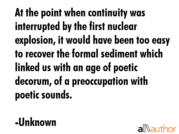 At the point when continuity was interrupted by the first nuclear explosion, it would have been too easy to recover the formal sediment which linked us with an age of poetic decorum, of a... - Unknown Quote