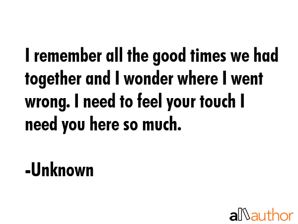 I remember all the good times we had together and I wonder where I went wrong. I need to feel your... - Unknown Quote GIF