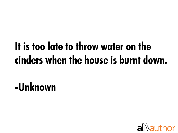 It is too late to throw water on the cinders when the house is burnt down. - Unknown Quote GIF
