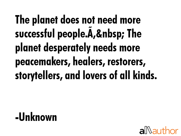 The planet does not need more successful people.Â&nbsp; The planet desperately needs more peacemakers, healers, restorers, storytellers, and lovers of all kinds. - Unknown Quote