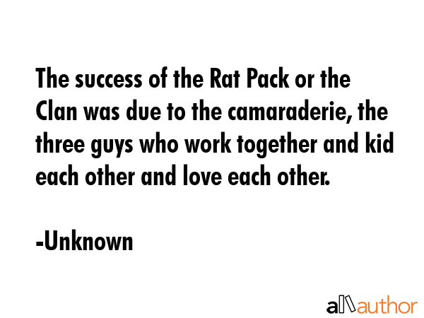 The success of the Rat Pack or the Clan was due to the camaraderie, the three guys who work together and kid each other and love each other. - Unknown Quote