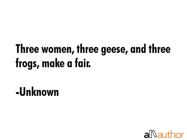 Three women, three geese, and three frogs, make a fair. - Unknown Quote