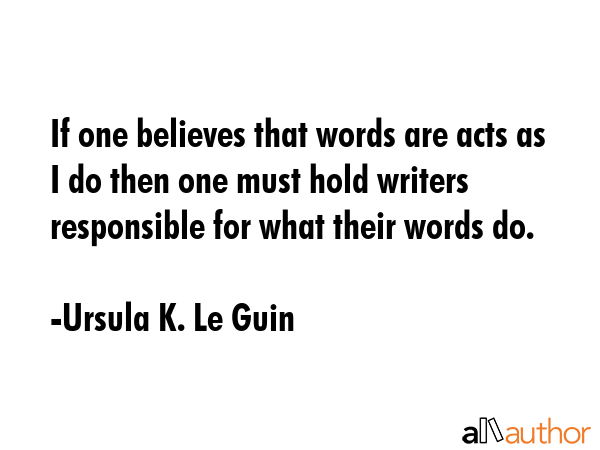 If one believes that words are acts as I do then one must hold writers responsible for what their words do. - Ursula K. Le Guin Quote