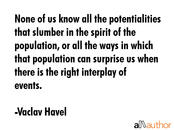None of us know all the potentialities that slumber in the spirit of the population, or all the ways in which that population can surprise us when there is the right interplay of events. - Vaclav Havel Quote