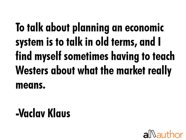 To talk about planning an economic system is to talk in old terms, and I find myself sometimes having to teach Westers about what the market really means. - Vaclav Klaus Quote