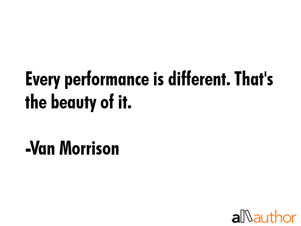 Every performance is different. That\'s the beauty of it. - Van Morrison Quote