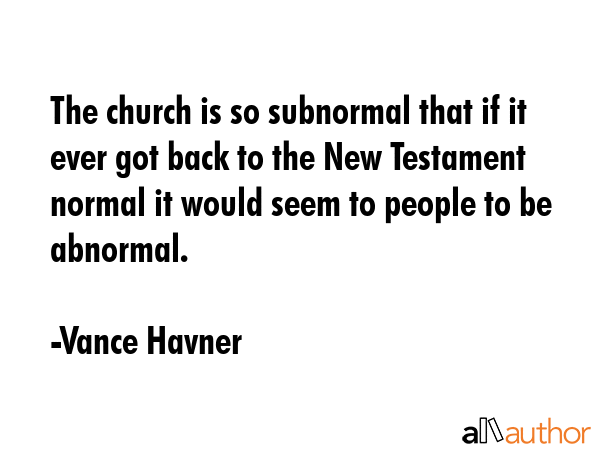 The church is so subnormal that if it ever got back to the New Testament normal it would seem to people to be abnormal. - Vance Havner Quote