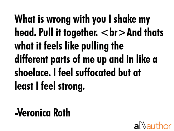 What is wrong with you I shake my head. Pull it together. And thats what it feels like pulling the different parts of me up and in like a shoelace. I feel suffocated but at least I feel strong. - Veronica Roth Quote