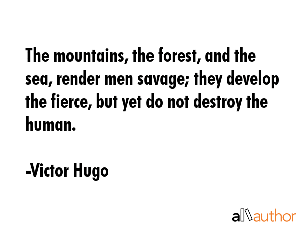 The mountains, the forest, and the sea, render men savage; they develop the fierce, but yet do not destroy the human. - Victor Hugo Quote