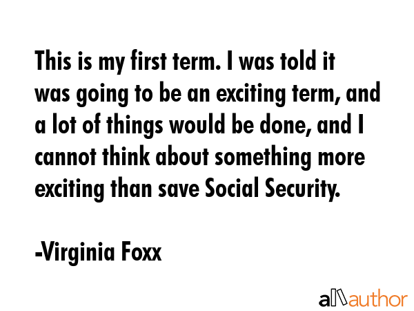 This is my first term. I was told it was going to be an exciting term, and a lot of things would be done, and I cannot think about something more exciting than save Social Security. - Virginia Foxx Quote