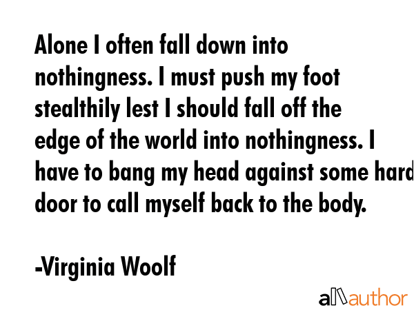 Alone I often fall down into nothingness. I must push my foot stealthily lest I should fall off the edge of the world into nothingness. I have to bang my head against some hard door to call myself... - Virginia Woolf Quote