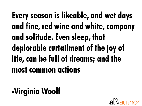 Every season is likeable, and wet days and fine, red wine and white, company and solitude. Even sleep, that deplorable curtailment of the joy of life, can be full of dreams; and the most common... - Virginia Woolf Quote