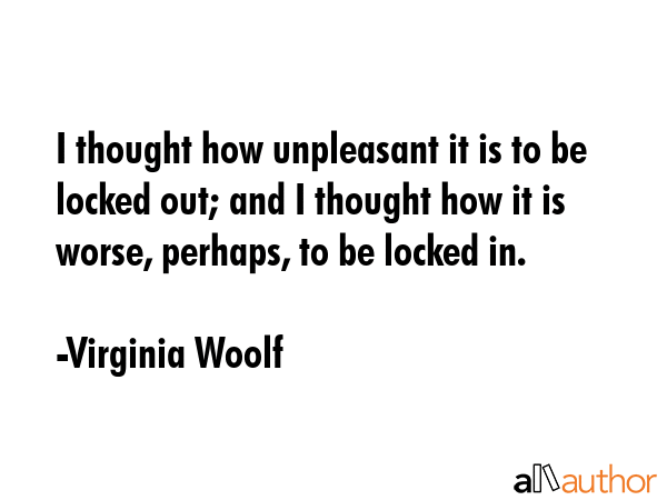 I thought how unpleasant it is to be locked out; and I thought how it is worse, perhaps, to be locked in. - Virginia Woolf Quote