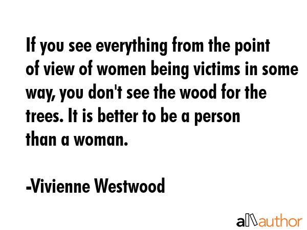 If you see everything from the point of view of women being victims in some way, you don\'t see the wood for the trees. It is better to be a person than a woman. - Vivienne Westwood Quote