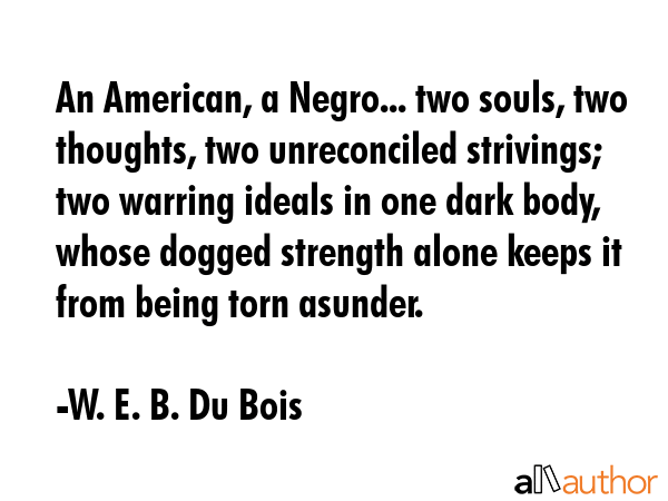 An American, a Negro... two souls, two thoughts, two unreconciled strivings; two warring ideals in one dark body, whose dogged strength alone keeps it from being torn asunder. - W. E. B. Du Bois Quote