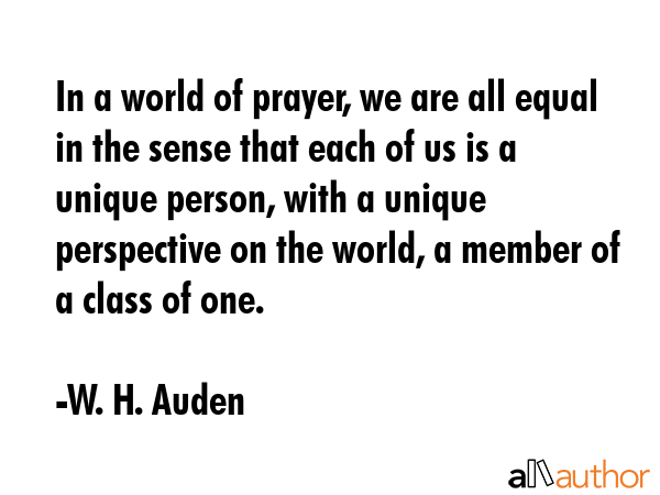 In a world of prayer, we are all equal in the sense that each of us is a unique person, with a unique perspective on the world, a member of a class of one. - W. H. Auden Quote