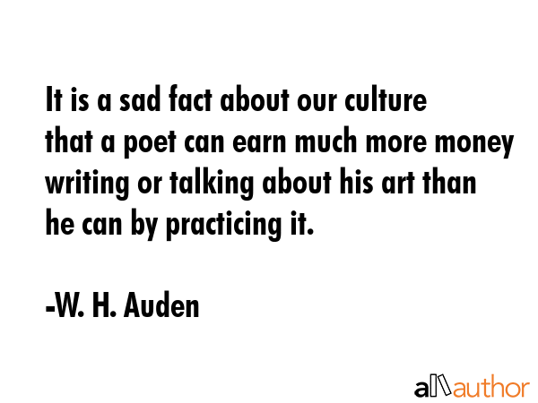 It is a sad fact about our culture that a poet can earn much more money writing or talking about his art than he can by practicing it. - W. H. Auden Quote